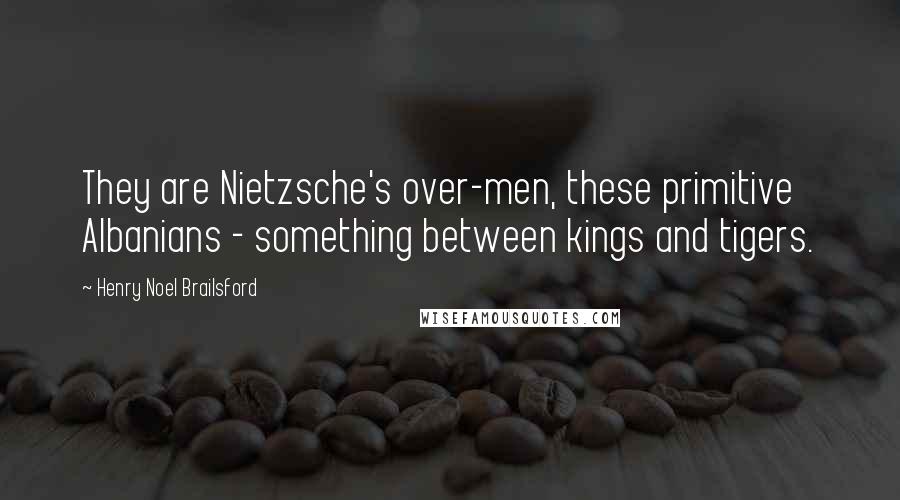 Henry Noel Brailsford Quotes: They are Nietzsche's over-men, these primitive Albanians - something between kings and tigers.