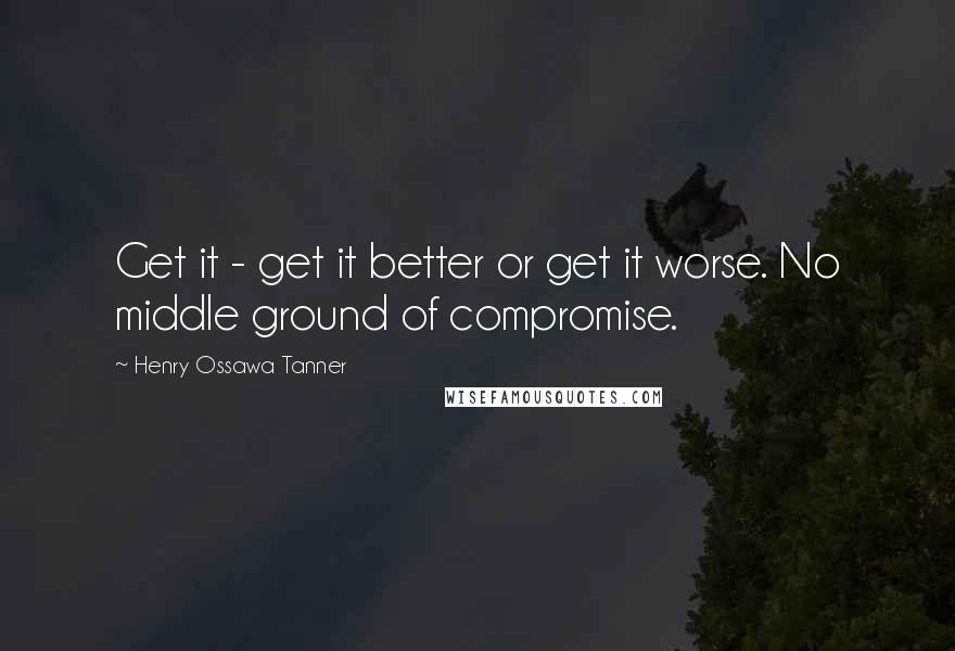Henry Ossawa Tanner Quotes: Get it - get it better or get it worse. No middle ground of compromise.
