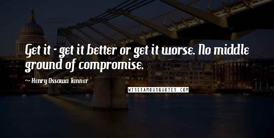 Henry Ossawa Tanner Quotes: Get it - get it better or get it worse. No middle ground of compromise.