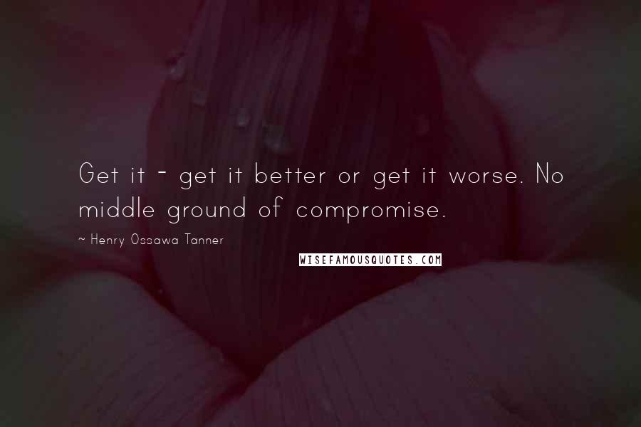 Henry Ossawa Tanner Quotes: Get it - get it better or get it worse. No middle ground of compromise.