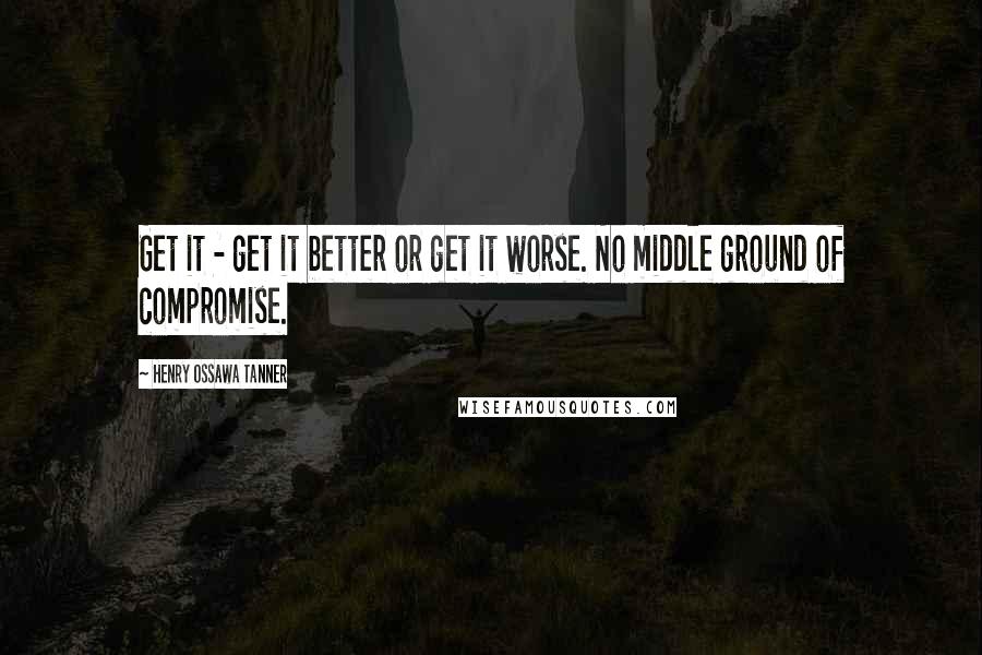 Henry Ossawa Tanner Quotes: Get it - get it better or get it worse. No middle ground of compromise.