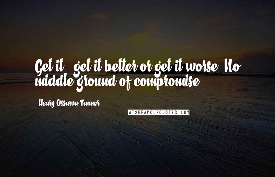 Henry Ossawa Tanner Quotes: Get it - get it better or get it worse. No middle ground of compromise.