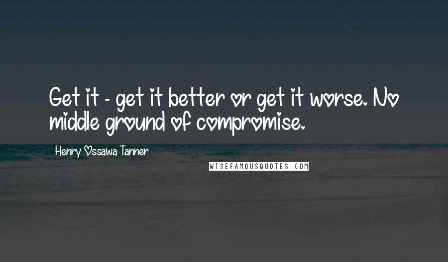 Henry Ossawa Tanner Quotes: Get it - get it better or get it worse. No middle ground of compromise.