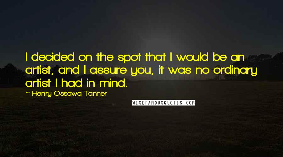 Henry Ossawa Tanner Quotes: I decided on the spot that I would be an artist, and I assure you, it was no ordinary artist I had in mind.