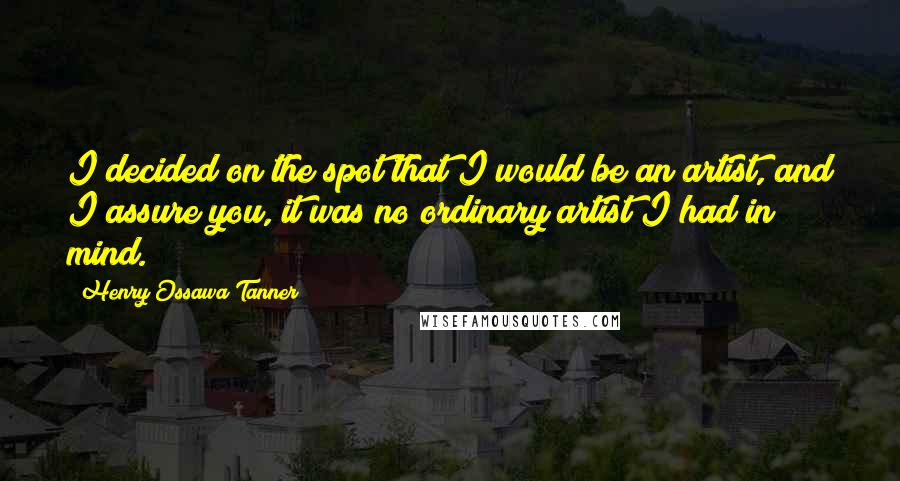 Henry Ossawa Tanner Quotes: I decided on the spot that I would be an artist, and I assure you, it was no ordinary artist I had in mind.