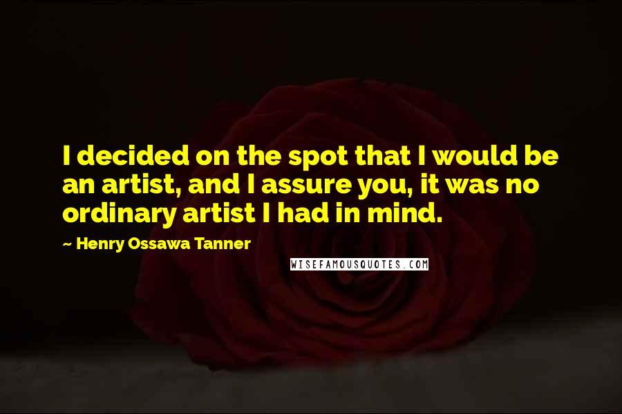 Henry Ossawa Tanner Quotes: I decided on the spot that I would be an artist, and I assure you, it was no ordinary artist I had in mind.