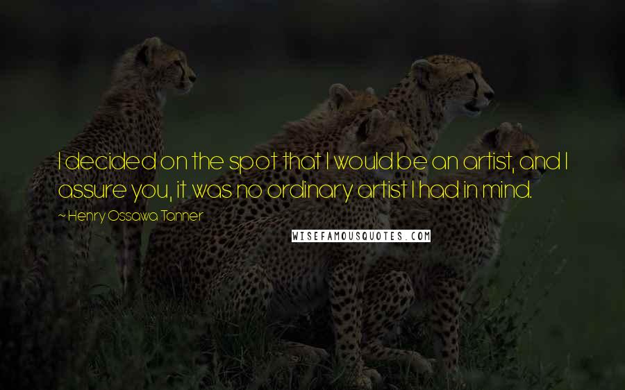 Henry Ossawa Tanner Quotes: I decided on the spot that I would be an artist, and I assure you, it was no ordinary artist I had in mind.
