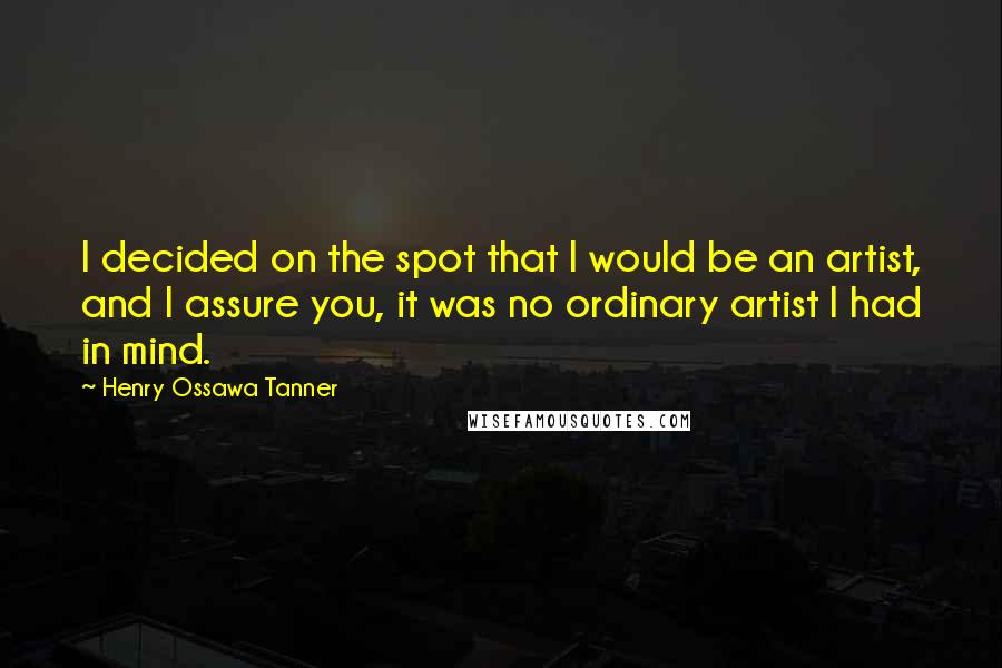 Henry Ossawa Tanner Quotes: I decided on the spot that I would be an artist, and I assure you, it was no ordinary artist I had in mind.