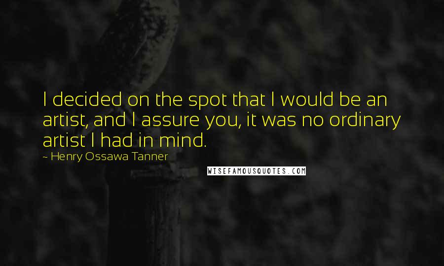 Henry Ossawa Tanner Quotes: I decided on the spot that I would be an artist, and I assure you, it was no ordinary artist I had in mind.