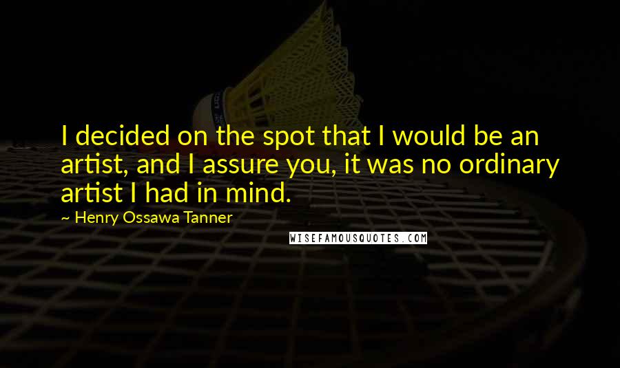 Henry Ossawa Tanner Quotes: I decided on the spot that I would be an artist, and I assure you, it was no ordinary artist I had in mind.