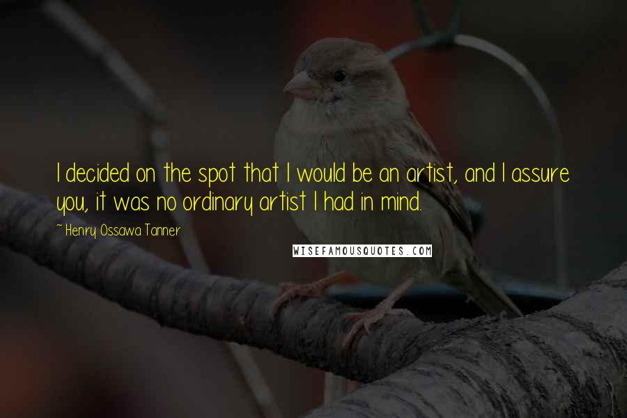 Henry Ossawa Tanner Quotes: I decided on the spot that I would be an artist, and I assure you, it was no ordinary artist I had in mind.