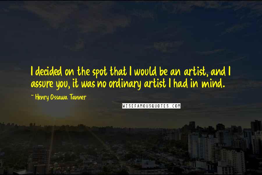 Henry Ossawa Tanner Quotes: I decided on the spot that I would be an artist, and I assure you, it was no ordinary artist I had in mind.