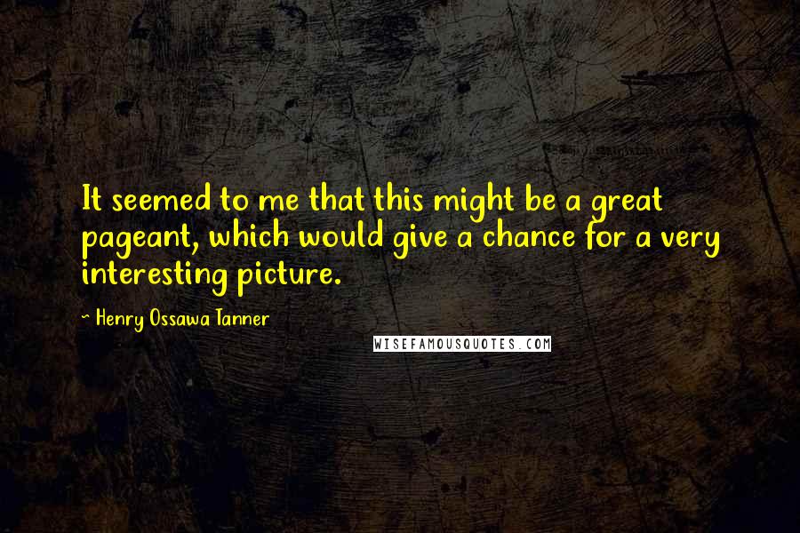 Henry Ossawa Tanner Quotes: It seemed to me that this might be a great pageant, which would give a chance for a very interesting picture.