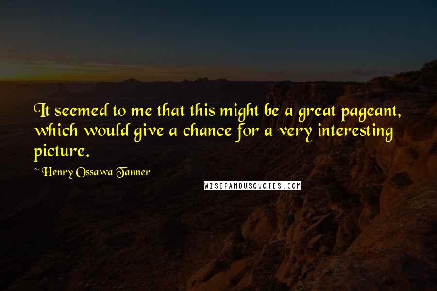 Henry Ossawa Tanner Quotes: It seemed to me that this might be a great pageant, which would give a chance for a very interesting picture.