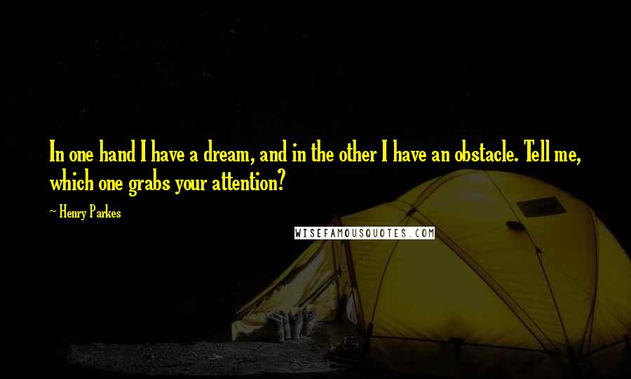 Henry Parkes Quotes: In one hand I have a dream, and in the other I have an obstacle. Tell me, which one grabs your attention?