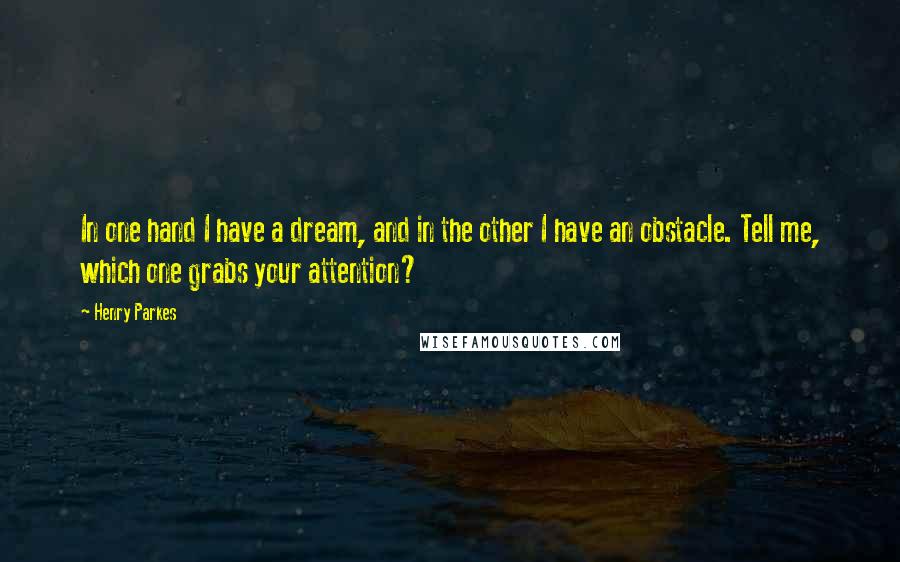 Henry Parkes Quotes: In one hand I have a dream, and in the other I have an obstacle. Tell me, which one grabs your attention?