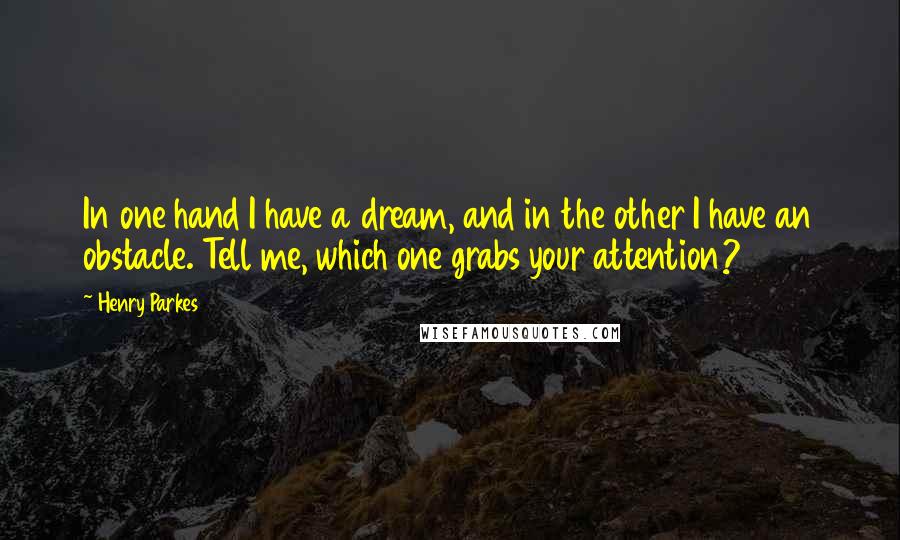 Henry Parkes Quotes: In one hand I have a dream, and in the other I have an obstacle. Tell me, which one grabs your attention?