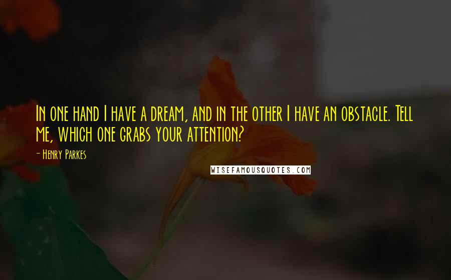 Henry Parkes Quotes: In one hand I have a dream, and in the other I have an obstacle. Tell me, which one grabs your attention?