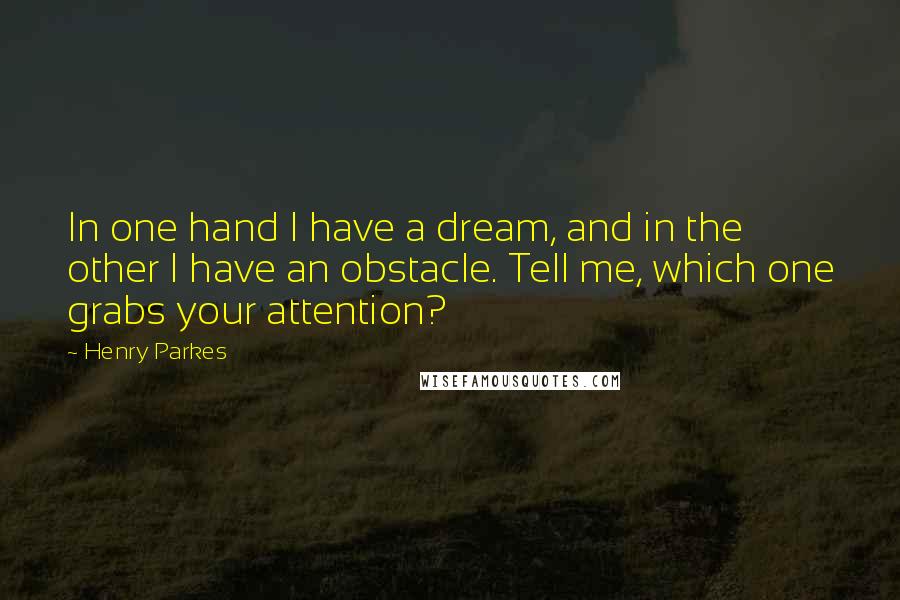 Henry Parkes Quotes: In one hand I have a dream, and in the other I have an obstacle. Tell me, which one grabs your attention?