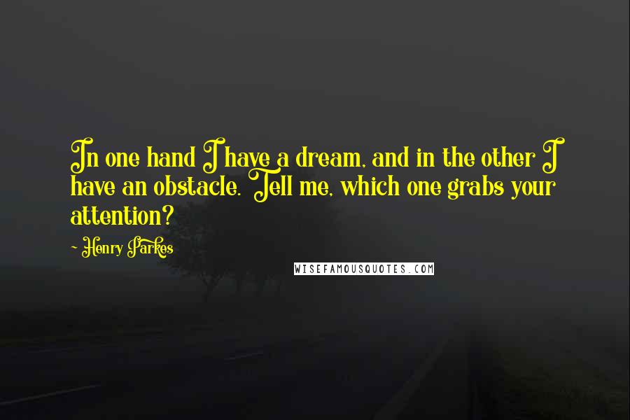 Henry Parkes Quotes: In one hand I have a dream, and in the other I have an obstacle. Tell me, which one grabs your attention?