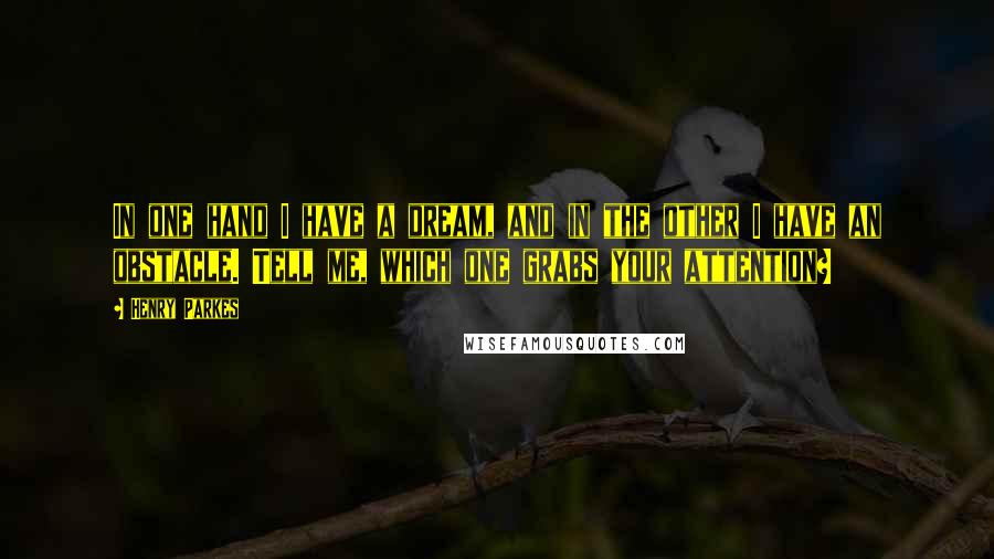 Henry Parkes Quotes: In one hand I have a dream, and in the other I have an obstacle. Tell me, which one grabs your attention?