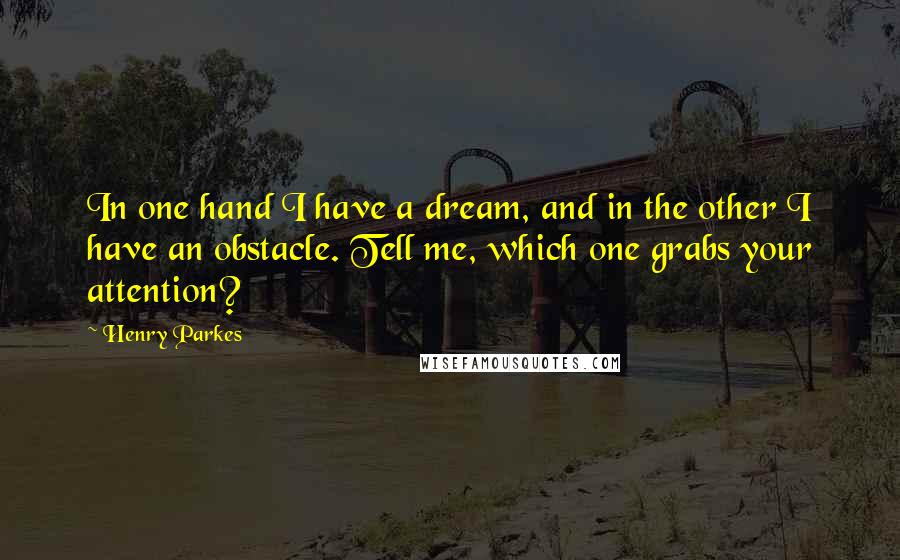 Henry Parkes Quotes: In one hand I have a dream, and in the other I have an obstacle. Tell me, which one grabs your attention?