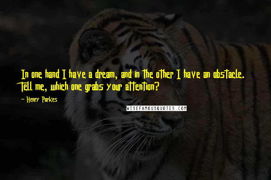 Henry Parkes Quotes: In one hand I have a dream, and in the other I have an obstacle. Tell me, which one grabs your attention?