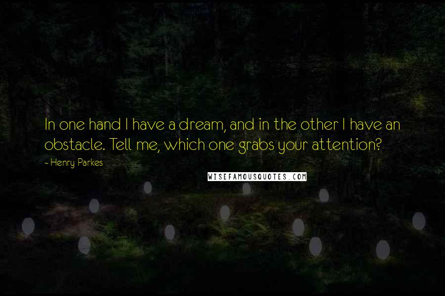 Henry Parkes Quotes: In one hand I have a dream, and in the other I have an obstacle. Tell me, which one grabs your attention?