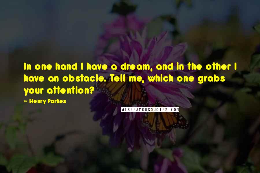 Henry Parkes Quotes: In one hand I have a dream, and in the other I have an obstacle. Tell me, which one grabs your attention?