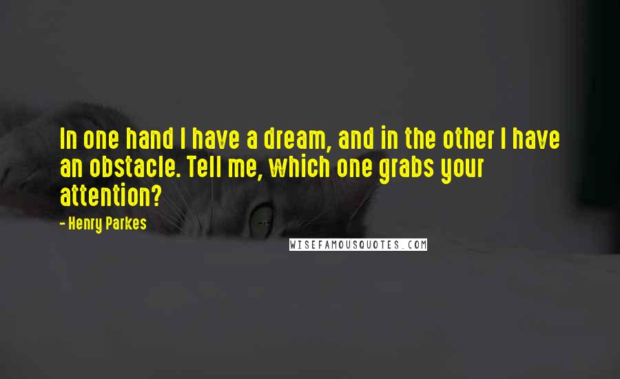 Henry Parkes Quotes: In one hand I have a dream, and in the other I have an obstacle. Tell me, which one grabs your attention?