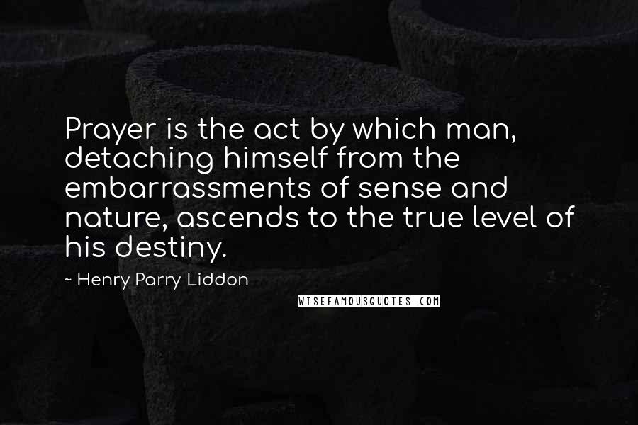 Henry Parry Liddon Quotes: Prayer is the act by which man, detaching himself from the embarrassments of sense and nature, ascends to the true level of his destiny.