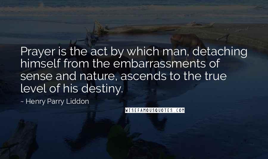 Henry Parry Liddon Quotes: Prayer is the act by which man, detaching himself from the embarrassments of sense and nature, ascends to the true level of his destiny.