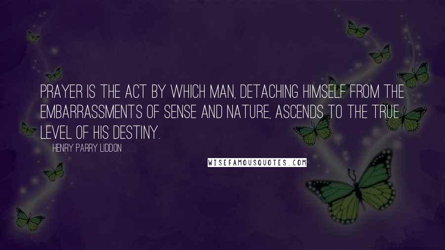 Henry Parry Liddon Quotes: Prayer is the act by which man, detaching himself from the embarrassments of sense and nature, ascends to the true level of his destiny.