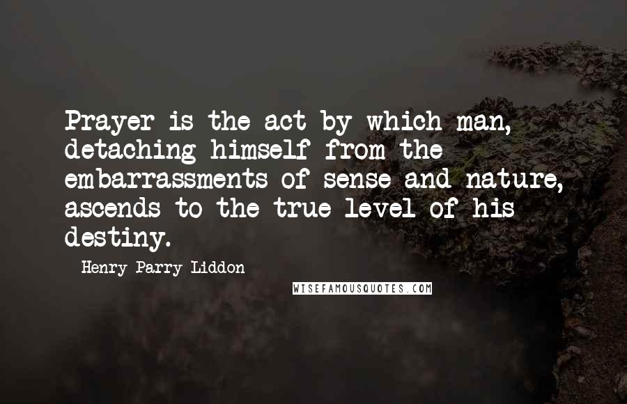 Henry Parry Liddon Quotes: Prayer is the act by which man, detaching himself from the embarrassments of sense and nature, ascends to the true level of his destiny.