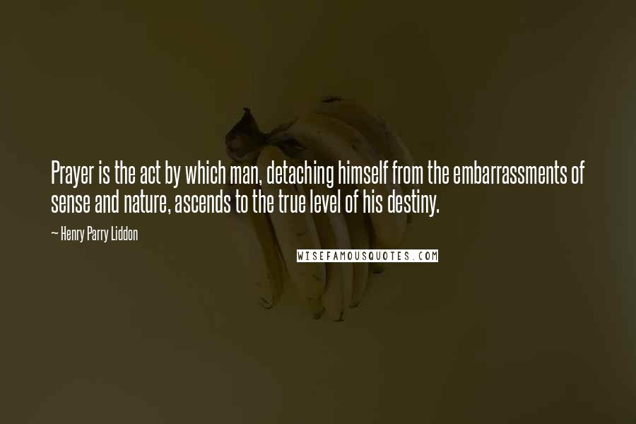 Henry Parry Liddon Quotes: Prayer is the act by which man, detaching himself from the embarrassments of sense and nature, ascends to the true level of his destiny.