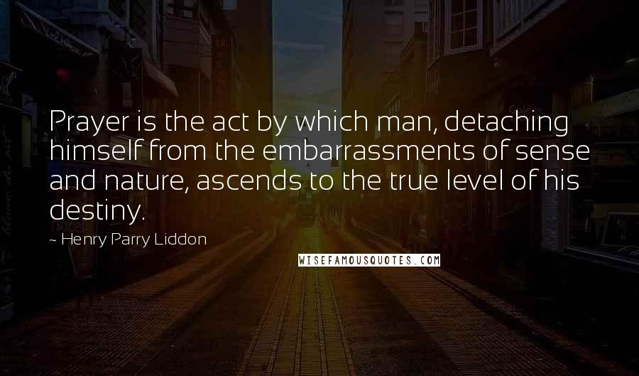 Henry Parry Liddon Quotes: Prayer is the act by which man, detaching himself from the embarrassments of sense and nature, ascends to the true level of his destiny.