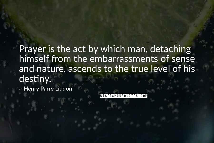 Henry Parry Liddon Quotes: Prayer is the act by which man, detaching himself from the embarrassments of sense and nature, ascends to the true level of his destiny.