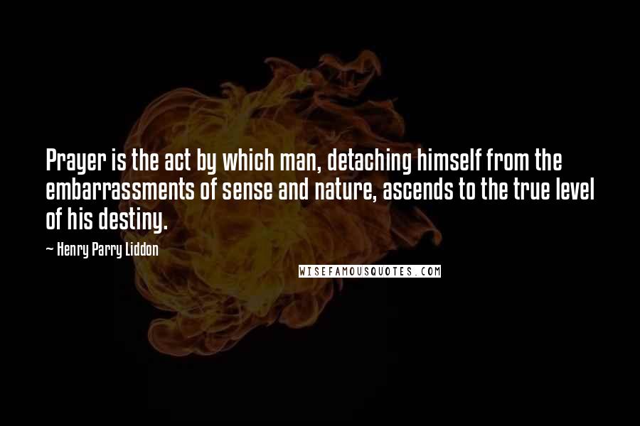 Henry Parry Liddon Quotes: Prayer is the act by which man, detaching himself from the embarrassments of sense and nature, ascends to the true level of his destiny.