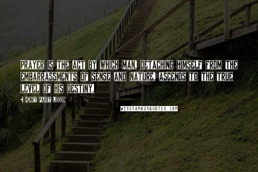 Henry Parry Liddon Quotes: Prayer is the act by which man, detaching himself from the embarrassments of sense and nature, ascends to the true level of his destiny.