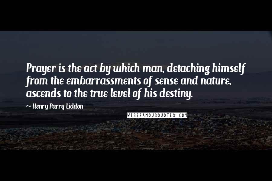 Henry Parry Liddon Quotes: Prayer is the act by which man, detaching himself from the embarrassments of sense and nature, ascends to the true level of his destiny.