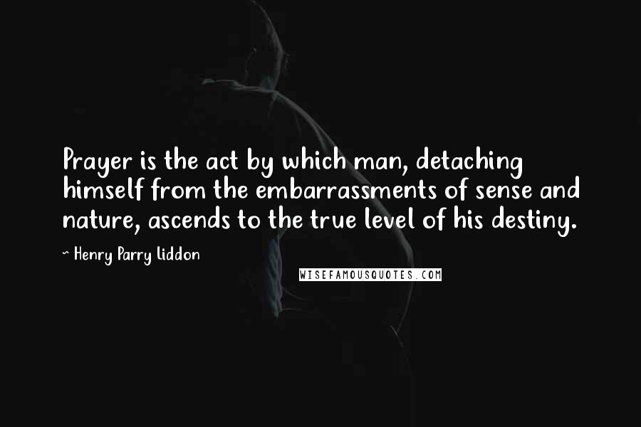 Henry Parry Liddon Quotes: Prayer is the act by which man, detaching himself from the embarrassments of sense and nature, ascends to the true level of his destiny.