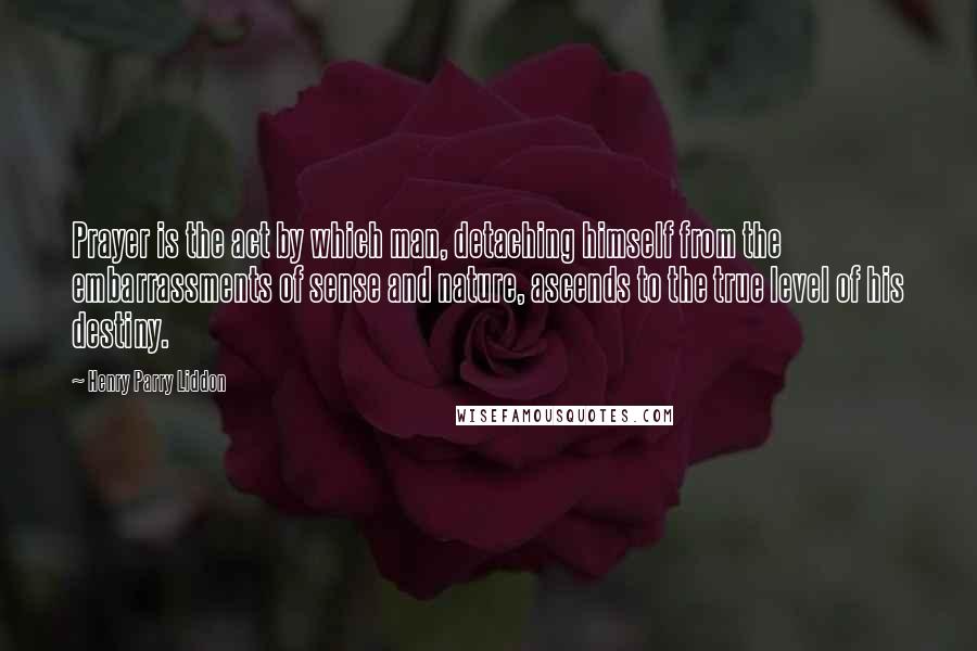 Henry Parry Liddon Quotes: Prayer is the act by which man, detaching himself from the embarrassments of sense and nature, ascends to the true level of his destiny.