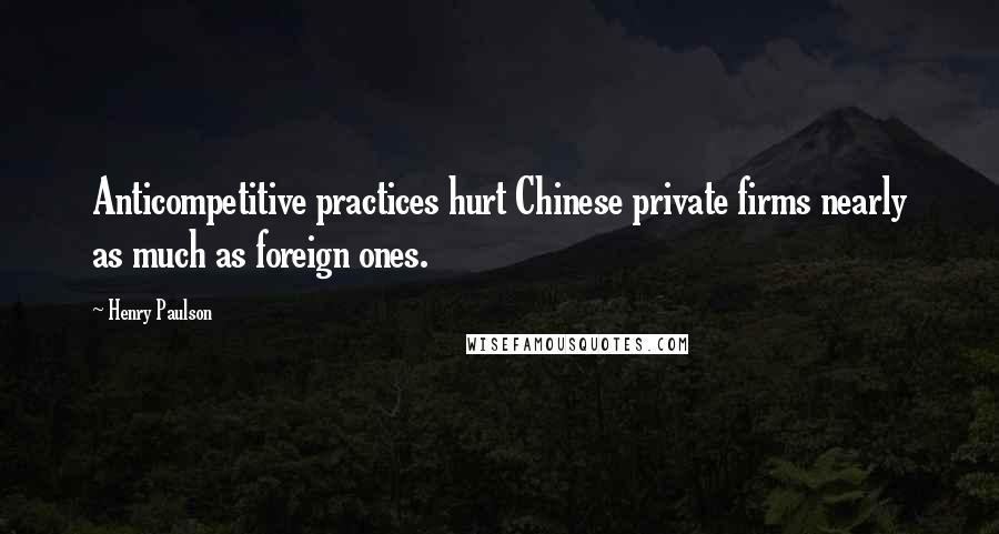 Henry Paulson Quotes: Anticompetitive practices hurt Chinese private firms nearly as much as foreign ones.