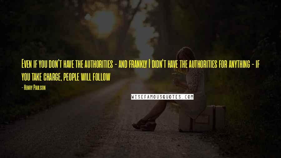 Henry Paulson Quotes: Even if you don't have the authorities - and frankly I didn't have the authorities for anything - if you take charge, people will follow