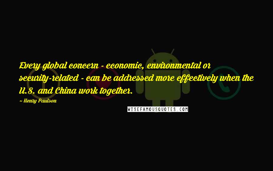 Henry Paulson Quotes: Every global concern - economic, environmental or security-related - can be addressed more effectively when the U.S. and China work together.