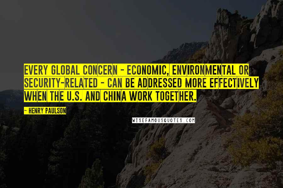 Henry Paulson Quotes: Every global concern - economic, environmental or security-related - can be addressed more effectively when the U.S. and China work together.