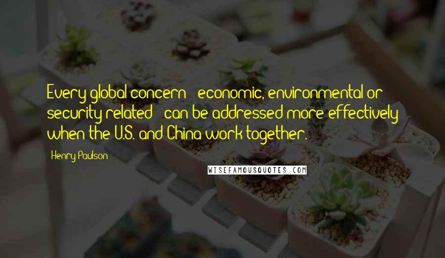 Henry Paulson Quotes: Every global concern - economic, environmental or security-related - can be addressed more effectively when the U.S. and China work together.