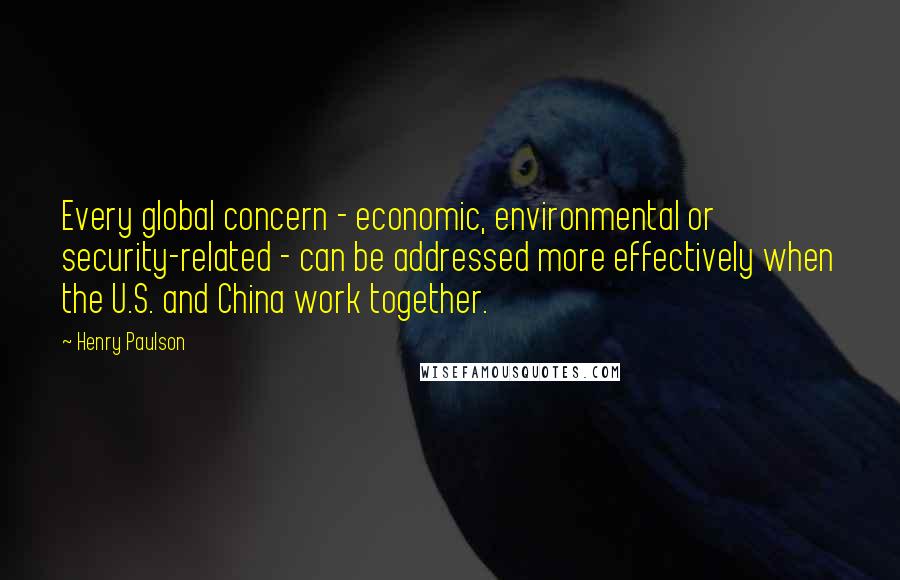 Henry Paulson Quotes: Every global concern - economic, environmental or security-related - can be addressed more effectively when the U.S. and China work together.