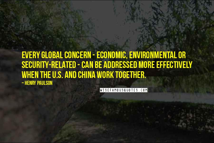 Henry Paulson Quotes: Every global concern - economic, environmental or security-related - can be addressed more effectively when the U.S. and China work together.