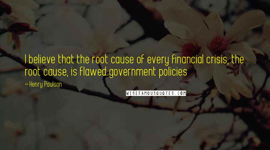 Henry Paulson Quotes: I believe that the root cause of every financial crisis, the root cause, is flawed government policies